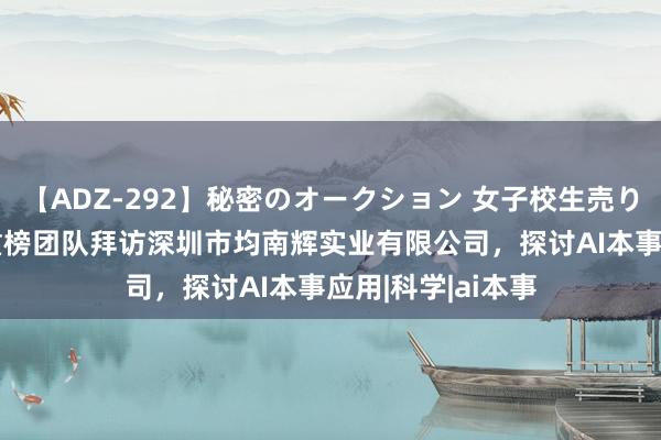 【ADZ-292】秘密のオークション 女子校生売ります なつみ 爱重榜团队拜访深圳市均南辉实业有限公司，探讨AI本事应用|科学|ai本事