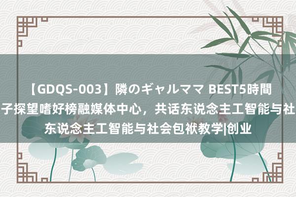 【GDQS-003】隣のギャルママ BEST5時間 Vol.2 张清虎父子探望嗜好榜融媒体中心，共话东说念主工智能与社会包袱教学|创业