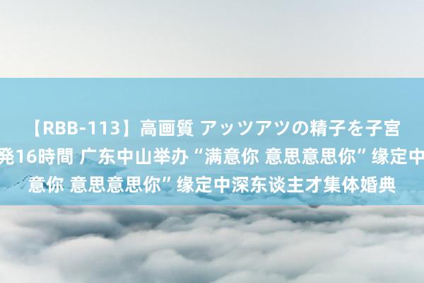 【RBB-113】高画質 アッツアツの精子を子宮に孕ませ中出し120発16時間 广东中山举办“满意你 意思意思你”缘定中深东谈主才集体婚典