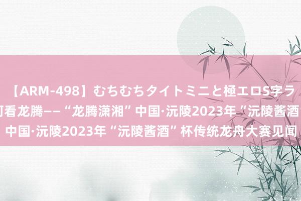 【ARM-498】むちむちタイトミニと極エロS字ライン 2 AIKA 五月辰河看龙腾——“龙腾潇湘”中国·沅陵2023年“沅陵酱酒”杯传统龙舟大赛见闻