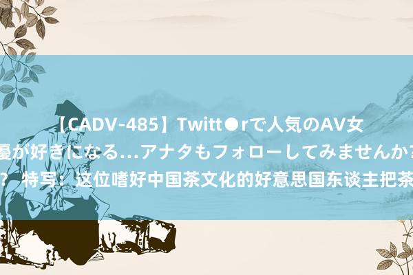 【CADV-485】Twitt●rで人気のAV女優 SNSでますますAV女優が好きになる…アナタもフォローしてみませんか？ 特写：这位嗜好中国茶文化的好意思国东谈主把茶叶视为传递友谊的神奇叶子