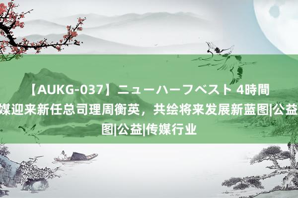 【AUKG-037】ニューハーフベスト 4時間 可爱榜传媒迎来新任总司理周衡英，共绘将来发展新蓝图|公益|传媒行业