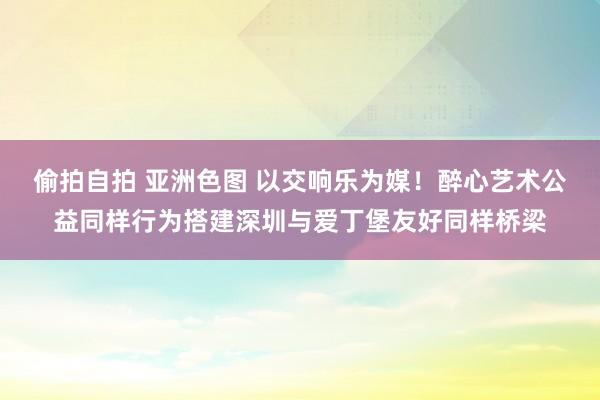 偷拍自拍 亚洲色图 以交响乐为媒！醉心艺术公益同样行为搭建深圳与爱丁堡友好同样桥梁