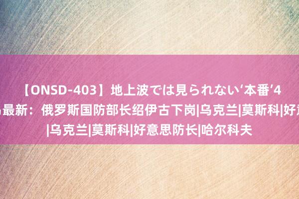 【ONSD-403】地上波では見られない‘本番’4時間 5月13日俄乌最新：俄罗斯国防部长绍伊古下岗|乌克兰|莫斯科|好意思防长|哈尔科夫