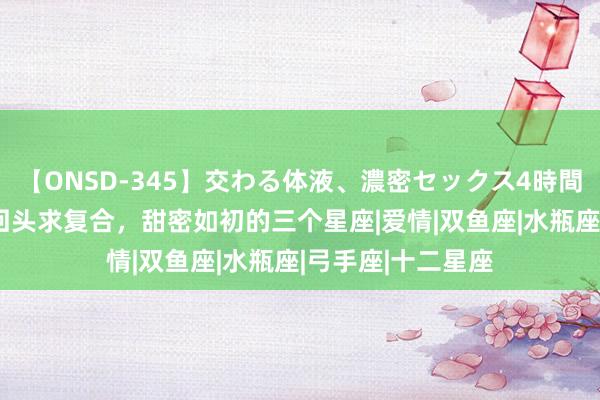 【ONSD-345】交わる体液、濃密セックス4時間 5月上旬，前任回头求复合，甜密如初的三个星座|爱情|双鱼座|水瓶座|弓手座|十二星座