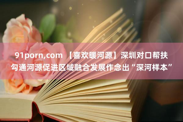 91porn，com 【喜欢暖河源】深圳对口帮扶勾通河源促进区域融合发展作念出“深河样本”