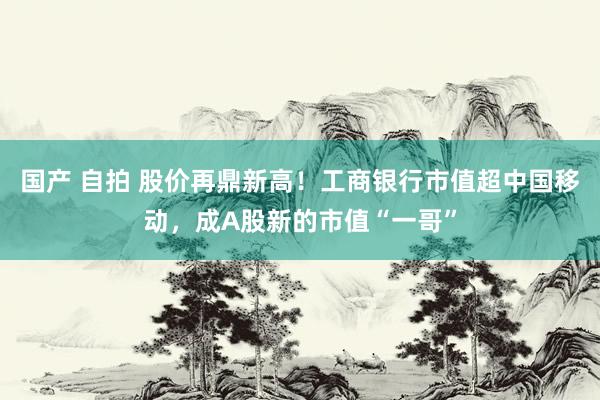 国产 自拍 股价再鼎新高！工商银行市值超中国移动，成A股新的市值“一哥”