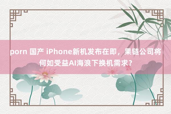 porn 国产 iPhone新机发布在即，果链公司将何如受益AI海浪下换机需求？