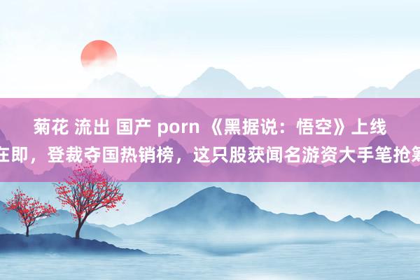 菊花 流出 国产 porn 《黑据说：悟空》上线在即，登裁夺国热销榜，这只股获闻名游资大手笔抢筹