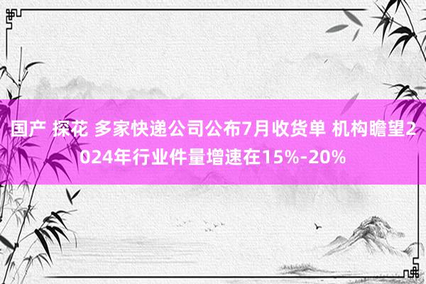 国产 探花 多家快递公司公布7月收货单 机构瞻望2024年行业件量增速在15%-20%