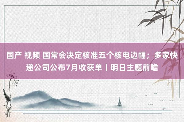 国产 视频 国常会决定核准五个核电边幅；多家快递公司公布7月收获单丨明日主题前瞻