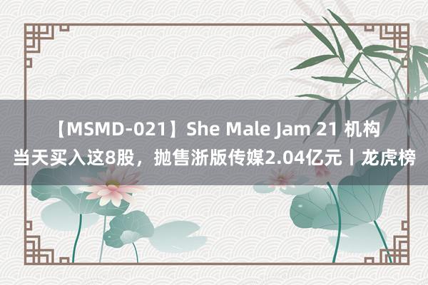 【MSMD-021】She Male Jam 21 机构当天买入这8股，抛售浙版传媒2.04亿元丨龙虎榜