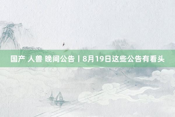 国产 人兽 晚间公告丨8月19日这些公告有看头