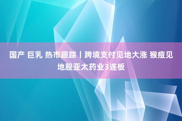 国产 巨乳 热市跟踪丨跨境支付见地大涨 猴痘见地股亚太药业3连板