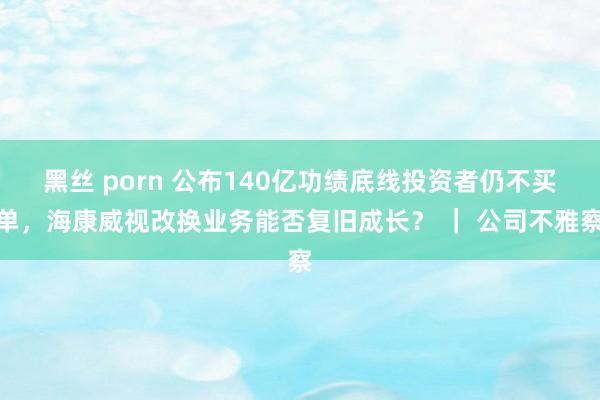 黑丝 porn 公布140亿功绩底线投资者仍不买单，海康威视改换业务能否复旧成长？ ｜ 公司不雅察