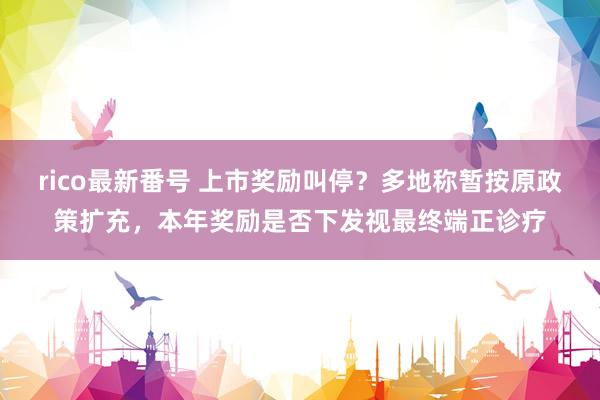 rico最新番号 上市奖励叫停？多地称暂按原政策扩充，本年奖励是否下发视最终端正诊疗