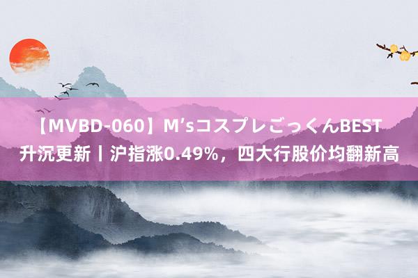 【MVBD-060】M’sコスプレごっくんBEST 升沉更新丨沪指涨0.49%，四大行股价均翻新高