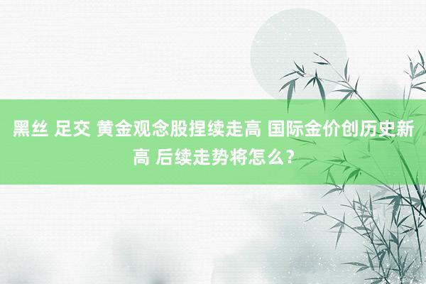 黑丝 足交 黄金观念股捏续走高 国际金价创历史新高 后续走势将怎么？