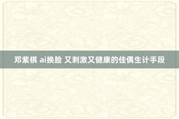 邓紫棋 ai换脸 又刺激又健康的佳偶生计手段