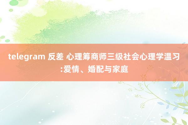 telegram 反差 心理筹商师三级社会心理学温习:爱情、婚配与家庭