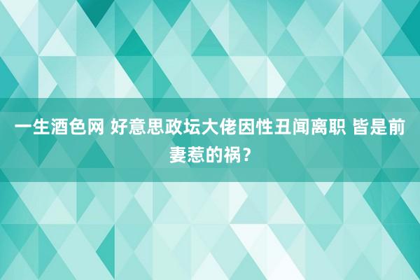 一生酒色网 好意思政坛大佬因性丑闻离职 皆是前妻惹的祸？