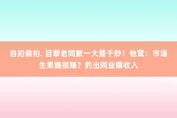 自拍偷拍. 目擊老闆數一大疊千鈔！他驚：市場生果攤很賺？釣出同业曝收入