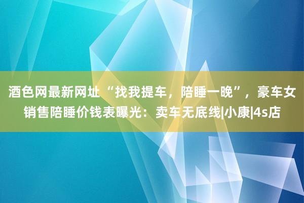 酒色网最新网址 “找我提车，陪睡一晚”，豪车女销售陪睡价钱表曝光：卖车无底线|小康|4s店