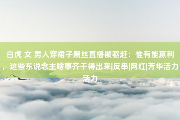 白虎 女 男人穿裙子黑丝直播被驱赶：惟有能赢利，这些东说念主啥事齐干得出来|反串|网红|芳华活力