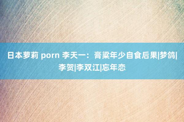 日本萝莉 porn 李天一：膏粱年少自食后果|梦鸽|李贺|李双江|忘年恋