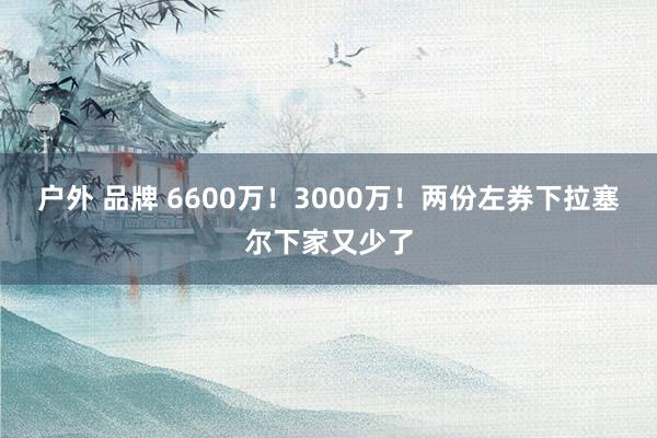 户外 品牌 6600万！3000万！两份左券下拉塞尔下家又少了