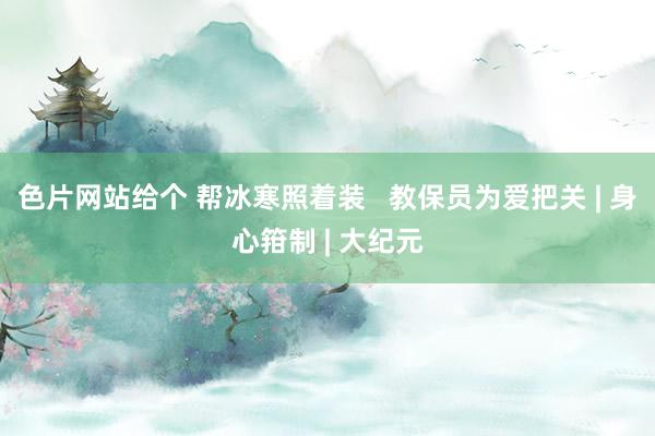 色片网站给个 帮冰寒照着装   教保员为爱把关 | 身心箝制 | 大纪元