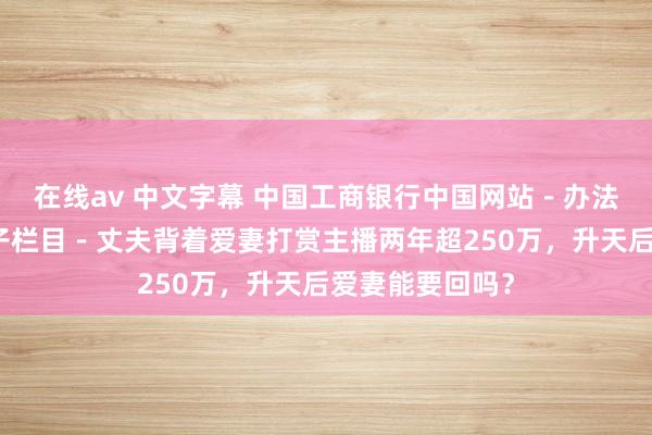 在线av 中文字幕 中国工商银行中国网站－办法频说念－朱英子栏目－丈夫背着爱妻打赏主播两年超250万，升天后爱妻能要回吗？