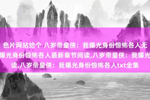 色片网站给个 八岁帝皇侠：我曝光身份惊怖各人无弹窗，八岁帝皇侠：我曝光身份惊怖各人最新章节阅读，八岁帝皇侠：我曝光身份惊怖各人txt全集