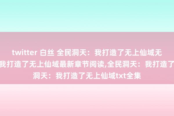 twitter 白丝 全民洞天：我打造了无上仙域无弹窗，全民洞天：我打造了无上仙域最新章节阅读，全民洞天：我打造了无上仙域txt全集