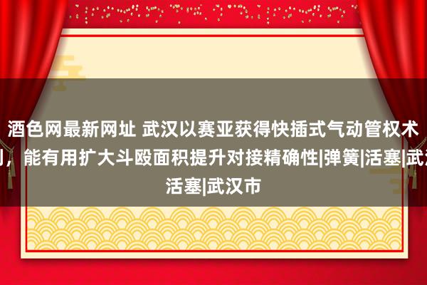 酒色网最新网址 武汉以赛亚获得快插式气动管权术专利，能有用扩大斗殴面积提升对接精确性|弹簧|活塞|武汉市