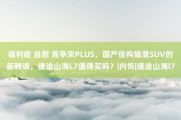 福利姬 自慰 竞争宋PLUS，国产佳构插混SUV的新聘请，捷途山海L7值得买吗？|内饰|捷途山海l7