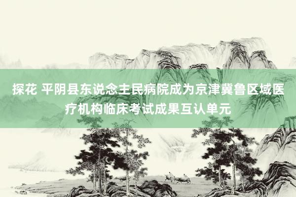 探花 平阴县东说念主民病院成为京津冀鲁区域医疗机构临床考试成果互认单元