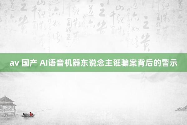 av 国产 AI语音机器东说念主诳骗案背后的警示