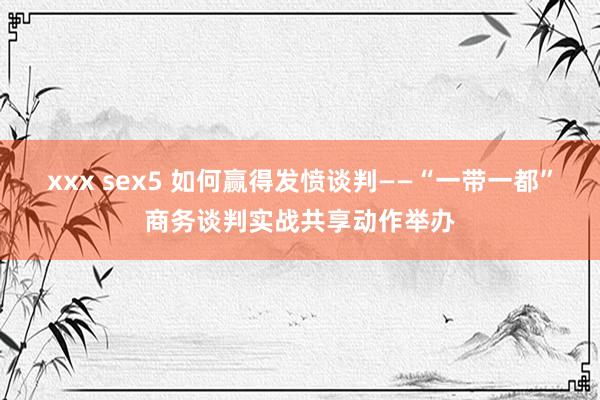 xxx sex5 如何赢得发愤谈判——“一带一都”商务谈判实战共享动作举办