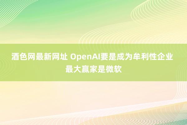 酒色网最新网址 OpenAI要是成为牟利性企业 最大赢家是微软