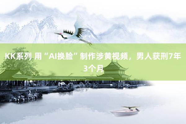 KK系列 用“AI换脸”制作涉黄视频，男人获刑7年3个月