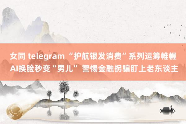 女同 telegram “护航银发消费”系列运筹帷幄 AI换脸秒变“男儿” 警惕金融拐骗盯上老东谈主