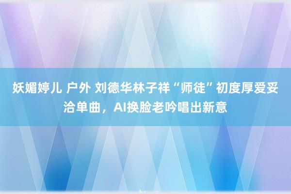 妖媚婷儿 户外 刘德华林子祥“师徒”初度厚爱妥洽单曲，AI换脸老吟唱出新意