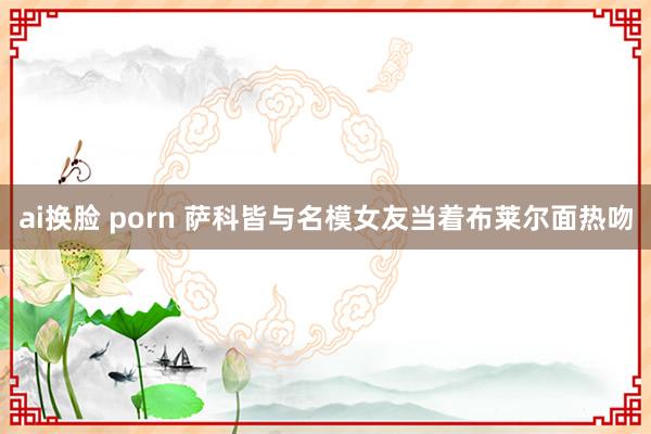 ai换脸 porn 萨科皆与名模女友当着布莱尔面热吻