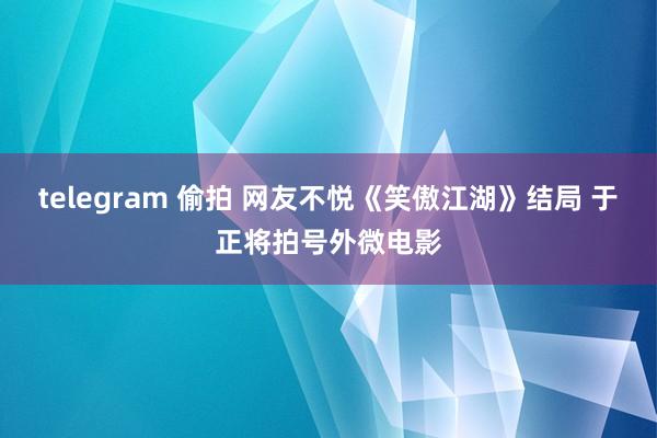 telegram 偷拍 网友不悦《笑傲江湖》结局 于正将拍号外微电影