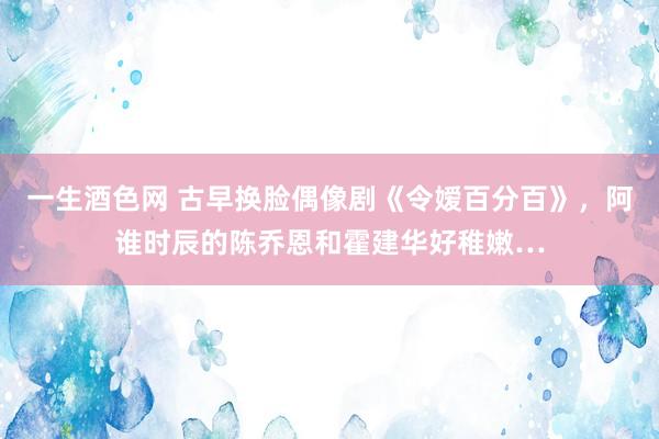 一生酒色网 古早换脸偶像剧《令嫒百分百》，阿谁时辰的陈乔恩和霍建华好稚嫩…