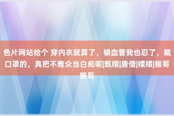 色片网站给个 穿内衣就算了，输血管我也忍了，戴口罩的，真把不雅众当白痴呢|甄嬛|唐僧|嬛嬛|猴哥