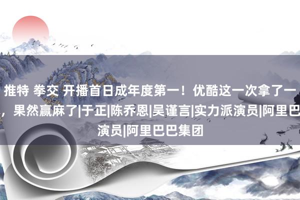 推特 拳交 开播首日成年度第一！优酷这一次拿了一个大的，果然赢麻了|于正|陈乔恩|吴谨言|实力派演员|阿里巴巴集团