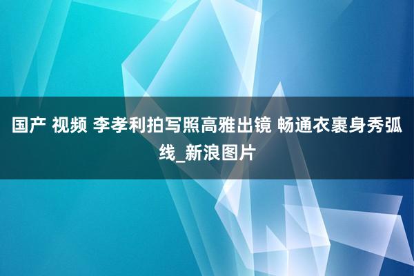 国产 视频 李孝利拍写照高雅出镜 畅通衣裹身秀弧线_新浪图片