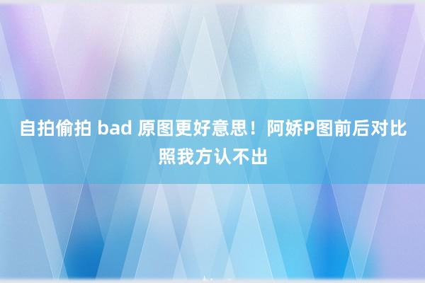 自拍偷拍 bad 原图更好意思！阿娇P图前后对比照我方认不出